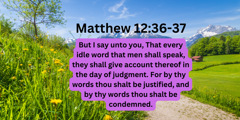 Matthew 12:36-37 But I say unto you, That every idle word that men shall speak, they shall give account thereof in the day of judgment. For by thy words thou shalt be justified, and by thy words thou shalt be condemned.